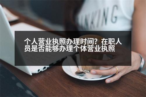 個(gè)人營業(yè)執(zhí)照辦理時(shí)間？在職人員是否能夠辦理個(gè)體營業(yè)執(zhí)照