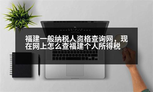 福建一般納稅人資格查詢網(wǎng)，現(xiàn)在網(wǎng)上怎么查福建個(gè)人所得稅