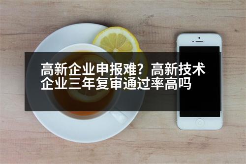 高新企業(yè)申報(bào)難？高新技術(shù)企業(yè)三年復(fù)審?fù)ㄟ^率高嗎