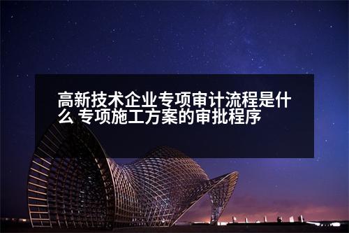 高新技術企業(yè)專項審計流程是什么 專項施工方案的審批程序