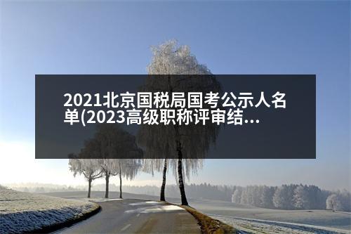 2021北京國(guó)稅局國(guó)考公示人名單(2023高級(jí)職稱評(píng)審結(jié)果公示北京)