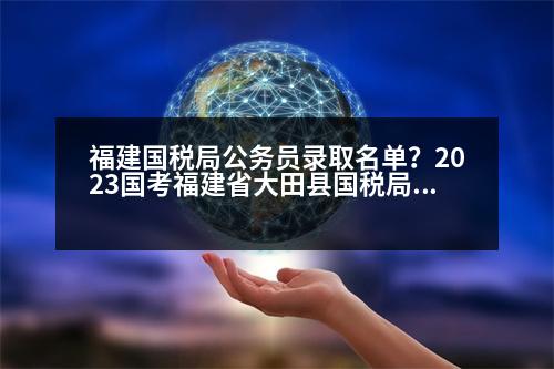 福建國(guó)稅局公務(wù)員錄取名單？2023國(guó)考福建省大田縣國(guó)稅局進(jìn)面分?jǐn)?shù)