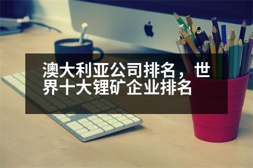 澳大利亞公司排名，世界十大鋰礦企業(yè)排名