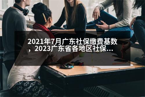 2021年7月廣東社保繳費(fèi)基數(shù)，2023廣東省各地區(qū)社保繳費(fèi)基數(shù)