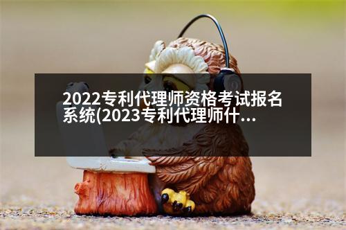 2022專利代理師資格考試報名系統(tǒng)(2023專利代理師什么時候出成績)