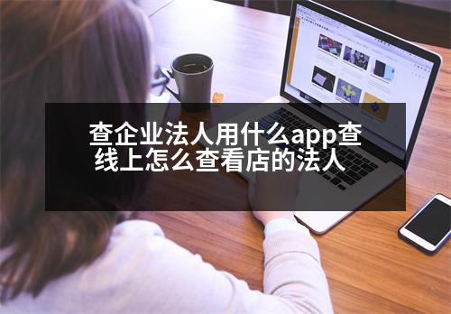 查企業(yè)法人用什么app查 線上怎么查看店的法人