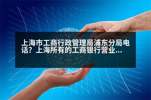 上海市工商行政管理局浦東分局電話？上海所有的工商銀行營業(yè)點(diǎn)