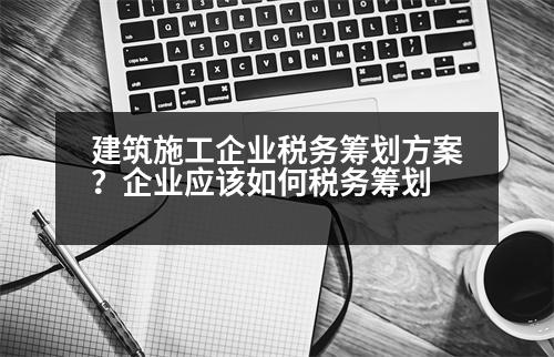 建筑施工企業(yè)稅務(wù)籌劃方案？企業(yè)應(yīng)該如何稅務(wù)籌劃