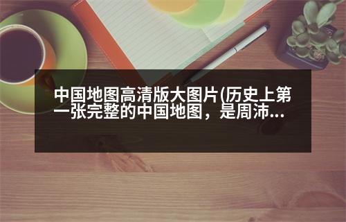 中國(guó)地圖高清版大圖片(歷史上第一張完整的中國(guó)地圖，是周沛公完成的嗎那第一張粗略地圖又是誰(shuí)做的)