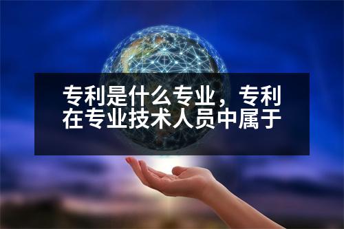 專利是什么專業(yè)，專利在專業(yè)技術(shù)人員中屬于