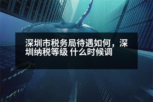 深圳市稅務(wù)局待遇如何，深圳納稅等級 什么時候調(diào)