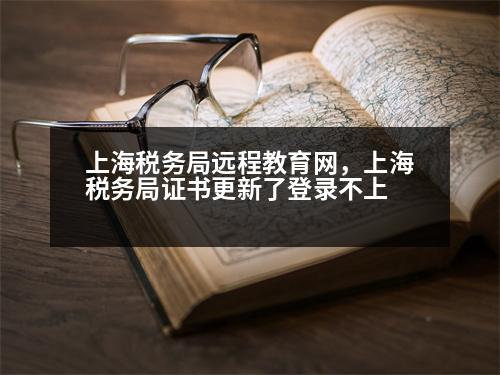 上海稅務局遠程教育網(wǎng)，上海稅務局證書更新了登錄不上