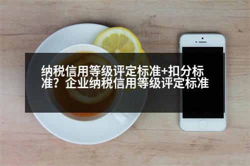 納稅信用等級評定標(biāo)準(zhǔn)+扣分標(biāo)準(zhǔn)？企業(yè)納稅信用等級評定標(biāo)準(zhǔn)