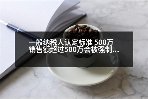 一般納稅人認定標準 500萬 銷售額超過500萬會被強制認定為一般納稅人嗎