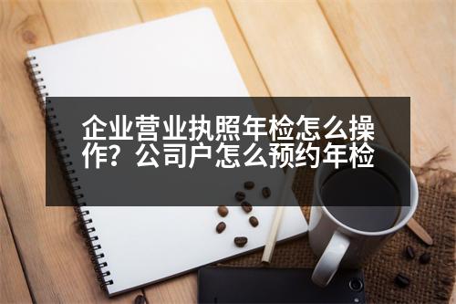 企業(yè)營業(yè)執(zhí)照年檢怎么操作？公司戶怎么預(yù)約年檢