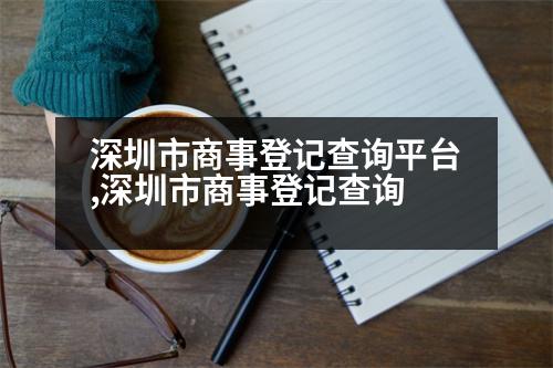 深圳市商事登記查詢平臺,深圳市商事登記查詢