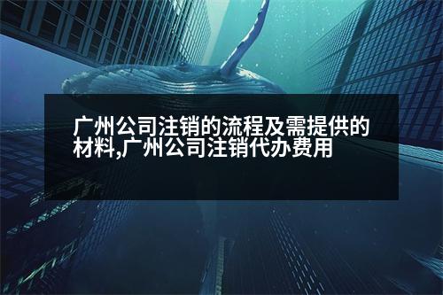 廣州公司注銷的流程及需提供的材料,廣州公司注銷代辦費用