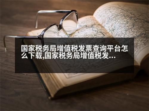 國家稅務(wù)局增值稅發(fā)票查詢平臺(tái)怎么下載,國家稅務(wù)局增值稅發(fā)票查詢