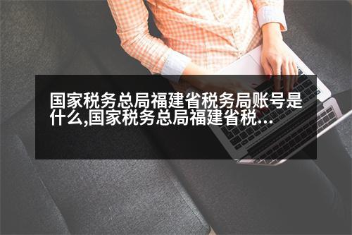 國家稅務總局福建省稅務局賬號是什么,國家稅務總局福建省稅務局