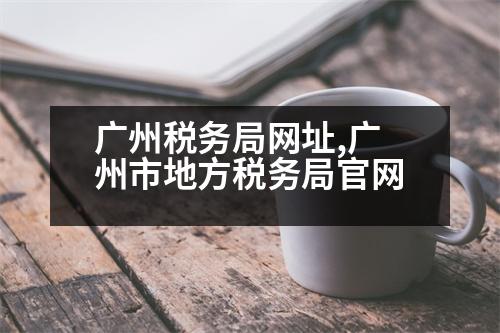 廣州稅務(wù)局網(wǎng)址,廣州市地方稅務(wù)局官網(wǎng)