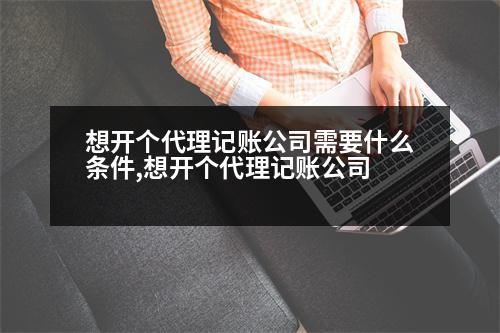 想開個代理記賬公司需要什么條件,想開個代理記賬公司