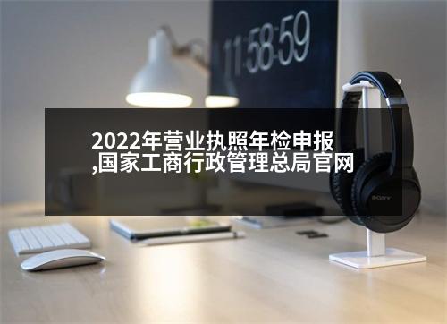 2022年營業(yè)執(zhí)照年檢申報,國家工商行政管理總局官網(wǎng)