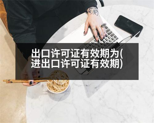 出口許可證有效期為(進(jìn)出口許可證有效期)