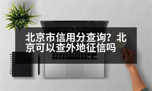 北京市信用分查詢？北京可以查外地征信嗎