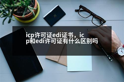 icp許可證edi證書，icp和edi許可證有什么區(qū)別嗎