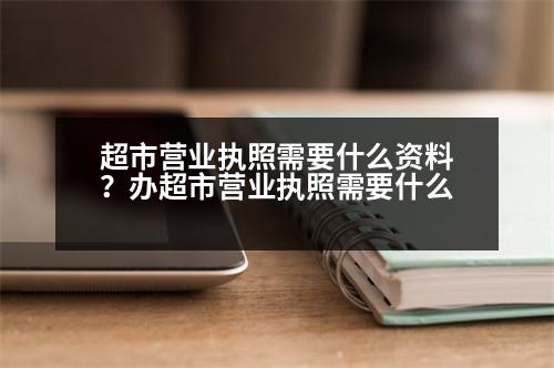 超市營業(yè)執(zhí)照需要什么資料？辦超市營業(yè)執(zhí)照需要什么