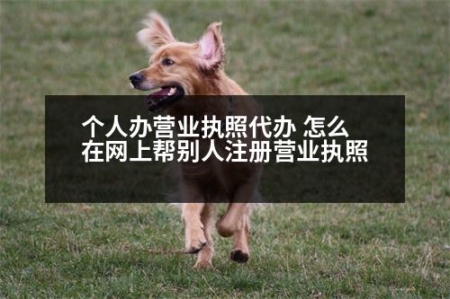 個(gè)人辦營(yíng)業(yè)執(zhí)照代辦 怎么在網(wǎng)上幫別人注冊(cè)營(yíng)業(yè)執(zhí)照