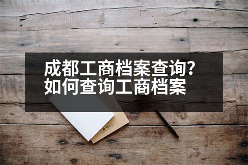 成都工商檔案查詢？如何查詢工商檔案