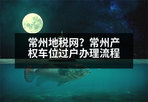 常州地稅網(wǎng)？常州產權車位過戶辦理流程