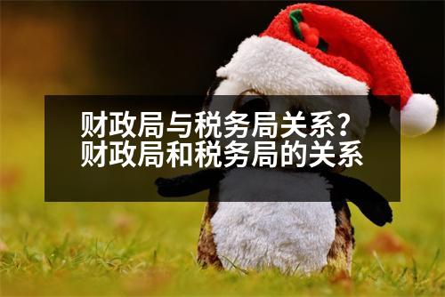 財政局與稅務(wù)局關(guān)系？財政局和稅務(wù)局的關(guān)系