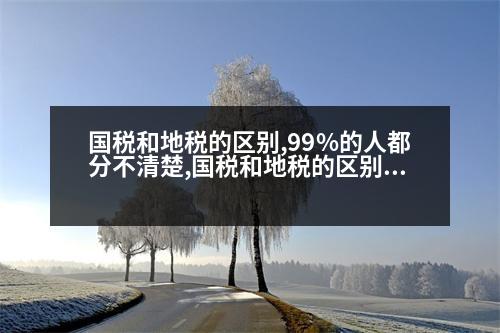 國(guó)稅和地稅的區(qū)別,99%的人都分不清楚,國(guó)稅和地稅的區(qū)別及稅種