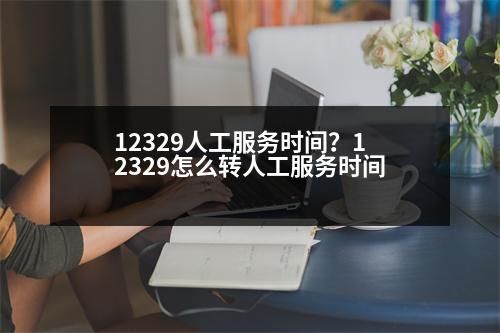 12329人工服務(wù)時(shí)間？12329怎么轉(zhuǎn)人工服務(wù)時(shí)間