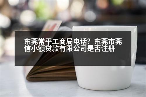 東莞常平工商局電話？東莞市莞信小額貸款有限公司是否注冊