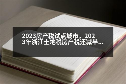 2023房產(chǎn)稅試點城市，2023年浙江土地稅房產(chǎn)稅還減半嗎