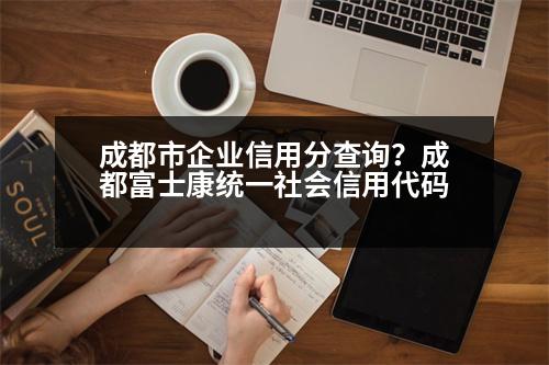 成都市企業(yè)信用分查詢？成都富士康統(tǒng)一社會(huì)信用代碼