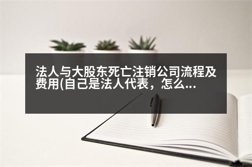 法人與大股東死亡注銷公司流程及費(fèi)用(自己是法人代表，怎么注銷掉)