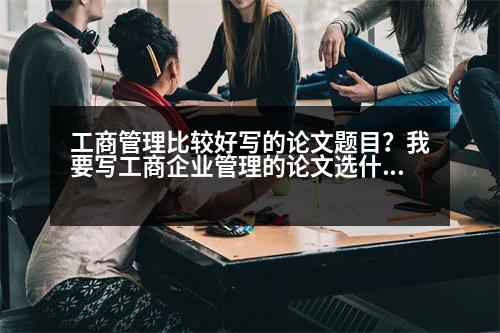 工商管理比較好寫的論文題目？我要寫工商企業(yè)管理的論文選什么題目比較好