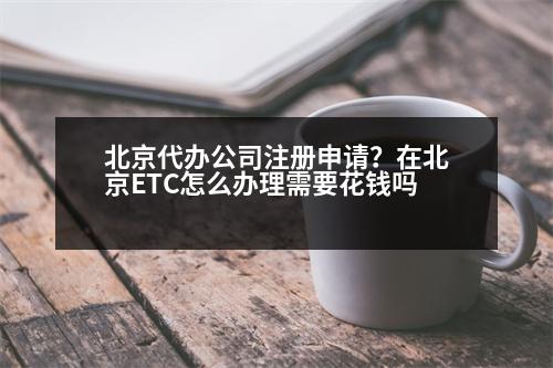 北京代辦公司注冊(cè)申請(qǐng)？在北京ETC怎么辦理需要花錢嗎