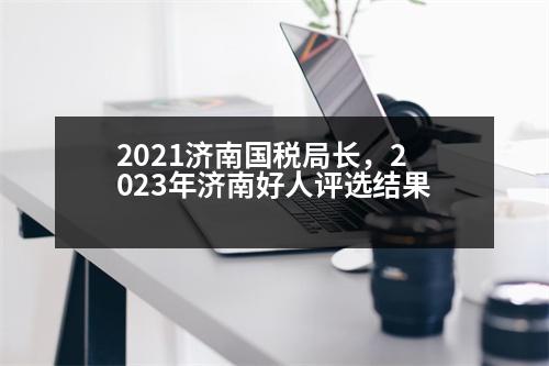 2021濟(jì)南國稅局長(zhǎng)，2023年濟(jì)南好人評(píng)選結(jié)果