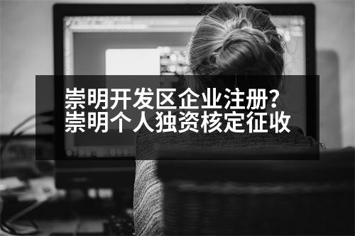 崇明開發(fā)區(qū)企業(yè)注冊？崇明個人獨資核定征收