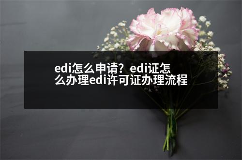 edi怎么申請？edi證怎么辦理edi許可證辦理流程