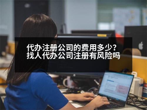 代辦注冊(cè)公司的費(fèi)用多少？找人代辦公司注冊(cè)有風(fēng)險(xiǎn)嗎