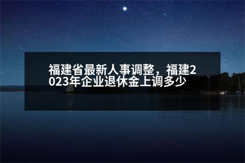 福建省最新人事調(diào)整，福建2023年企業(yè)退休金上調(diào)多少