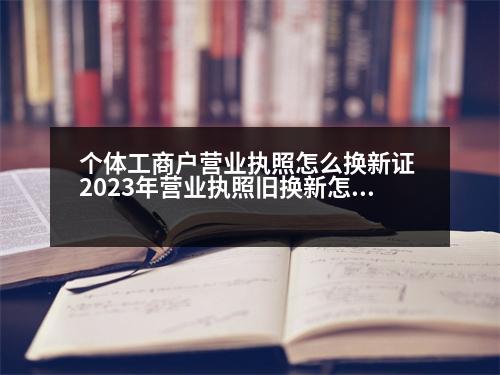 個(gè)體工商戶營(yíng)業(yè)執(zhí)照怎么換新證 2023年?duì)I業(yè)執(zhí)照舊換新怎么辦