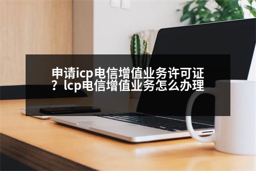 申請icp電信增值業(yè)務(wù)許可證？lcp電信增值業(yè)務(wù)怎么辦理