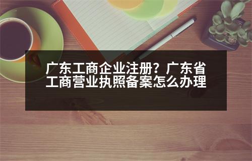 廣東工商企業(yè)注冊(cè)？廣東省工商營(yíng)業(yè)執(zhí)照備案怎么辦理